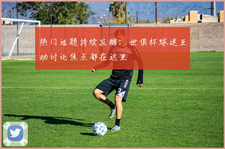 热门话题持续发酵：世俱杯球迷互动讨论焦点都在这里